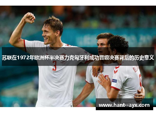 苏联在1972年欧洲杯半决赛力克匈牙利成功晋级决赛背后的历史意义
