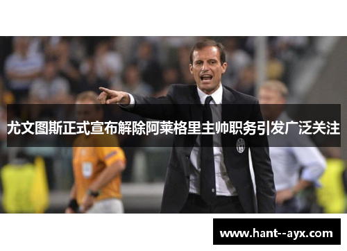 尤文图斯正式宣布解除阿莱格里主帅职务引发广泛关注