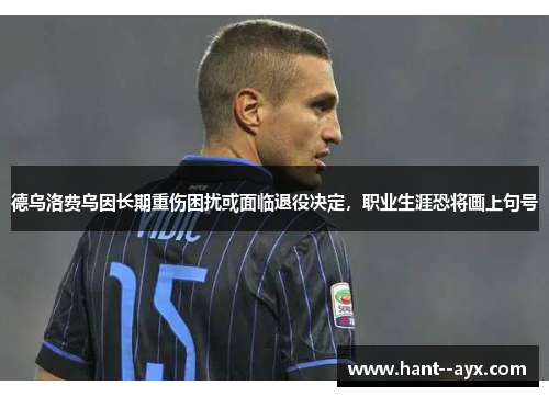 德乌洛费乌因长期重伤困扰或面临退役决定,职业生涯恐将画上句号