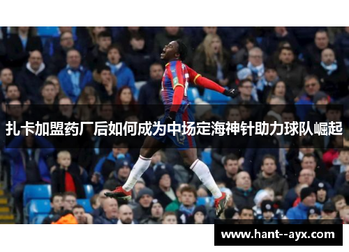 扎卡加盟药厂后如何成为中场定海神针助力球队崛起 扎卡加盟药厂后如何成为中场定海神针助力球队崛起
