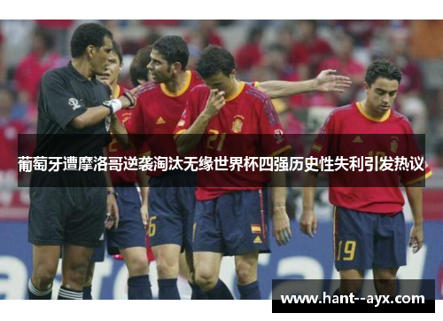 葡萄牙遭摩洛哥逆袭淘汰无缘世界杯四强历史性失利引发热议