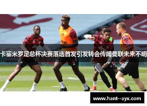 卡塞米罗足总杯决赛落选首发引发转会传闻曼联未来不明