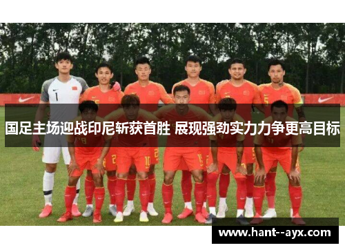 国足主场迎战印尼斩获首胜 展现强劲实力力争更高目标