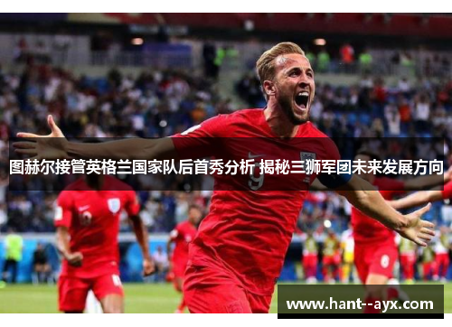图赫尔接管英格兰国家队后首秀分析 揭秘三狮军团未来发展方向