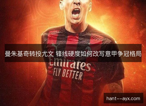 曼朱基奇转投尤文 锋线硬度如何改写意甲争冠格局